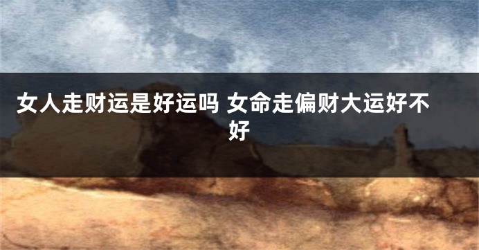 女人走财运是好运吗 女命走偏财大运好不好