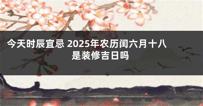今天时辰宜忌 2025年农历闰六月十八是装修吉日吗