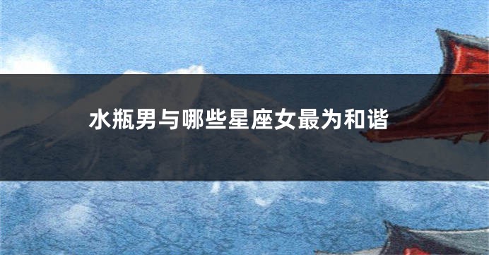 水瓶男与哪些星座女最为和谐