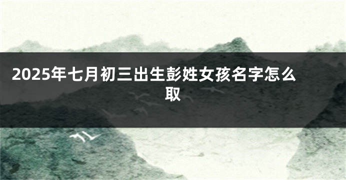 2025年七月初三出生彭姓女孩名字怎么取