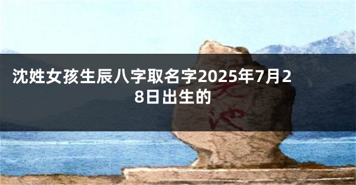 沈姓女孩生辰八字取名字2025年7月28日出生的