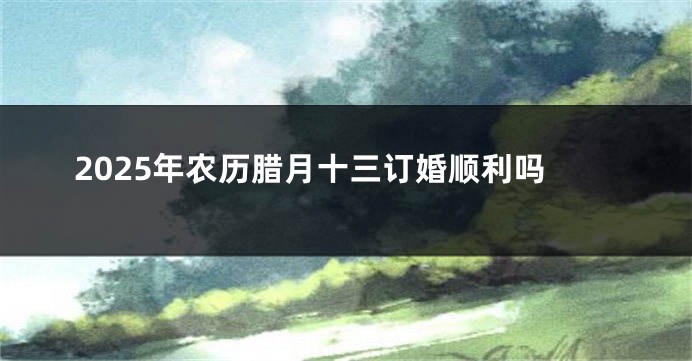 2025年农历腊月十三订婚顺利吗
