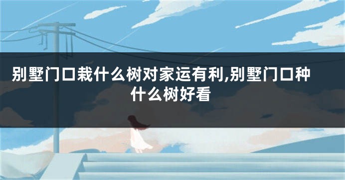 别墅门口栽什么树对家运有利,别墅门口种什么树好看