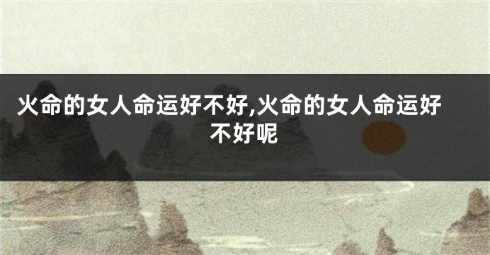 火命的女人命运好不好,火命的女人命运好不好呢