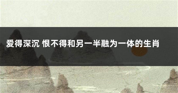 爱得深沉 恨不得和另一半融为一体的生肖