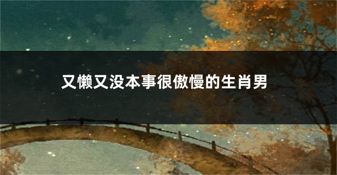 又懒又没本事很傲慢的生肖男