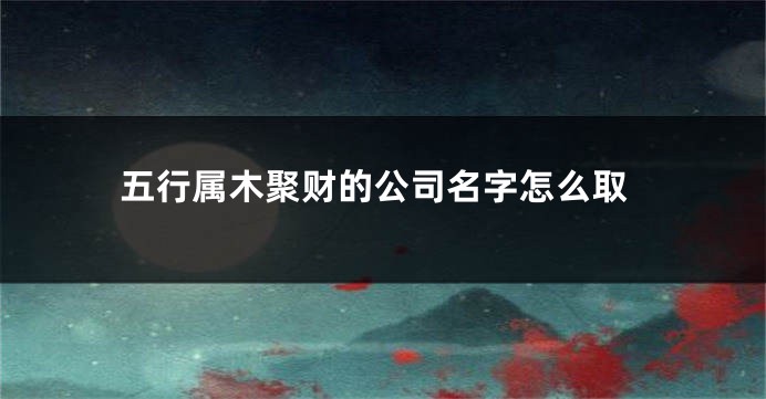 五行属木聚财的公司名字怎么取