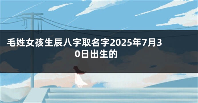 毛姓女孩生辰八字取名字2025年7月30日出生的