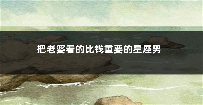 把老婆看的比钱重要的星座男