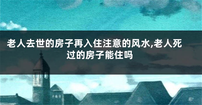 老人去世的房子再入住注意的风水,老人死过的房子能住吗