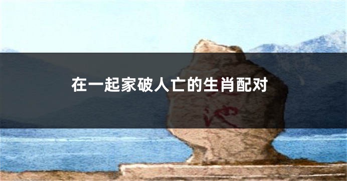 在一起家破人亡的生肖配对