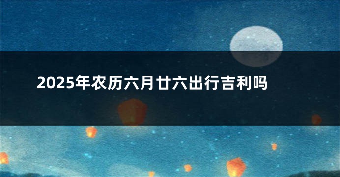 2025年农历六月廿六出行吉利吗
