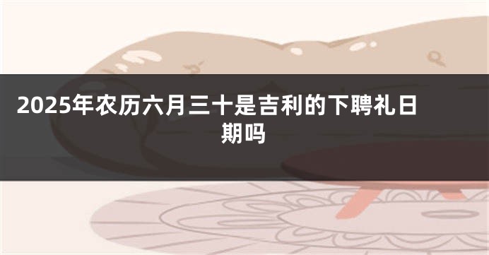 2025年农历六月三十是吉利的下聘礼日期吗