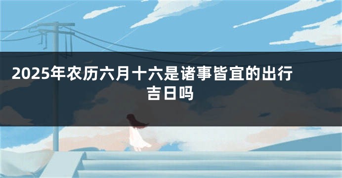 2025年农历六月十六是诸事皆宜的出行吉日吗