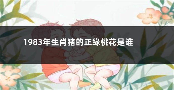 1983年生肖猪的正缘桃花是谁
