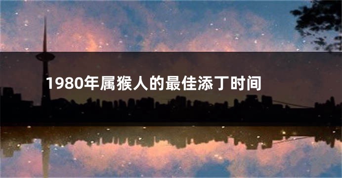 1980年属猴人的最佳添丁时间