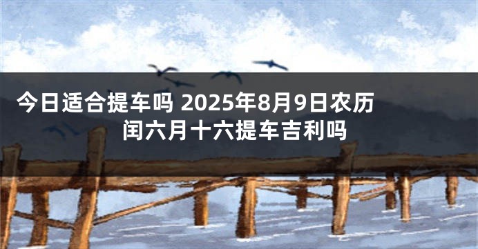 今日适合提车吗 2025年8月9日农历闰六月十六提车吉利吗