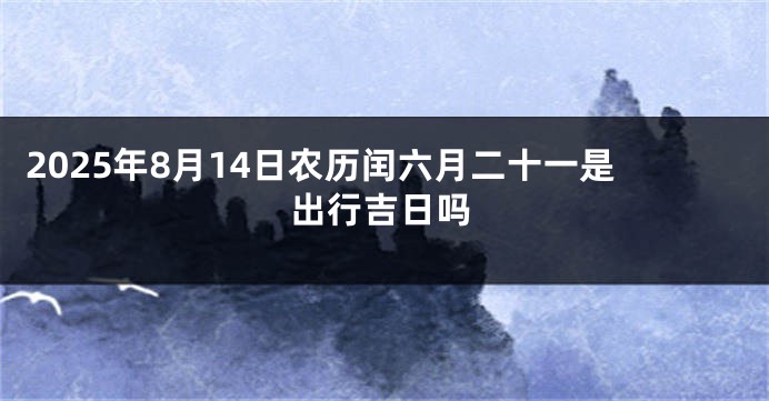 2025年8月14日农历闰六月二十一是出行吉日吗