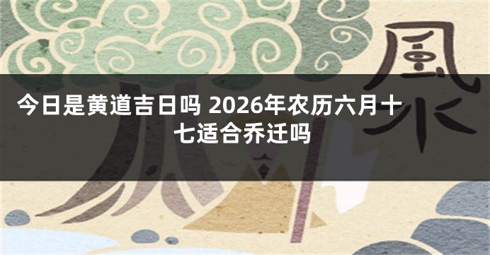 今日是黄道吉日吗 2026年农历六月十七适合乔迁吗