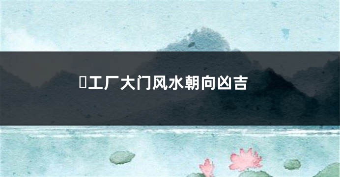 ​工厂大门风水朝向凶吉
