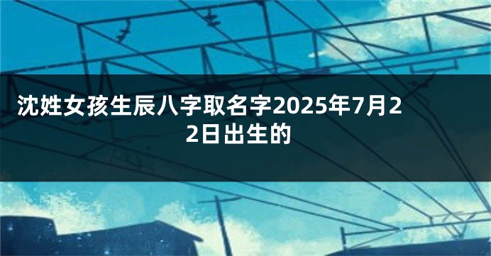 沈姓女孩生辰八字取名字2025年7月22日出生的