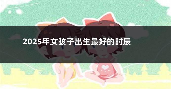 2025年女孩子出生最好的时辰