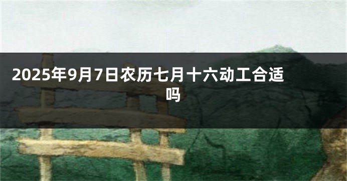 2025年9月7日农历七月十六动工合适吗