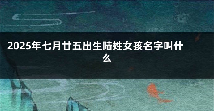 2025年七月廿五出生陆姓女孩名字叫什么