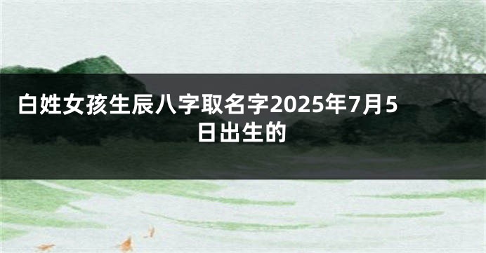白姓女孩生辰八字取名字2025年7月5日出生的