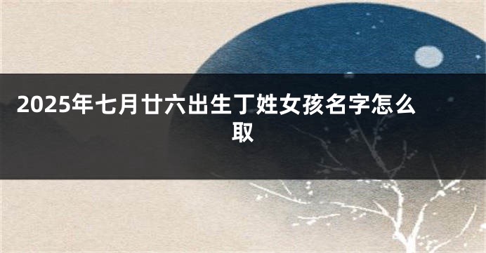 2025年七月廿六出生丁姓女孩名字怎么取