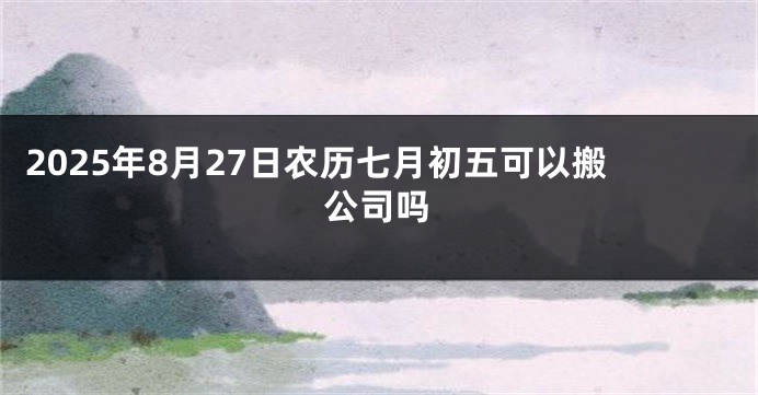 2025年8月27日农历七月初五可以搬公司吗