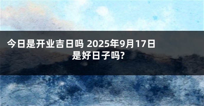 今日是开业吉日吗 2025年9月17日是好日子吗?