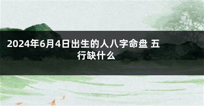 2024年6月4日出生的人八字命盘 五行缺什么 