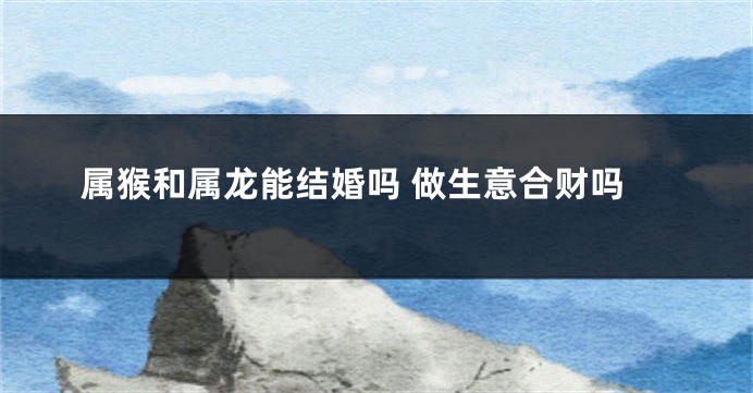 属猴和属龙能结婚吗 做生意合财吗