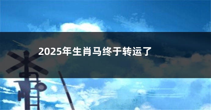 2025年生肖马终于转运了