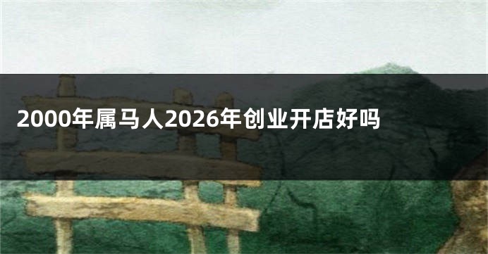 2000年属马人2026年创业开店好吗