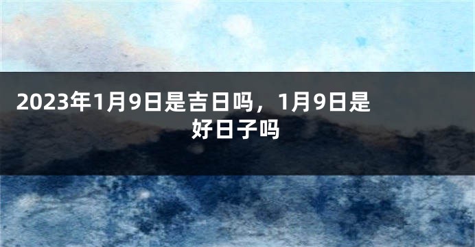 2023年1月9日是吉日吗，1月9日是好日子吗