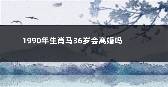 1990年生肖马36岁会离婚吗
