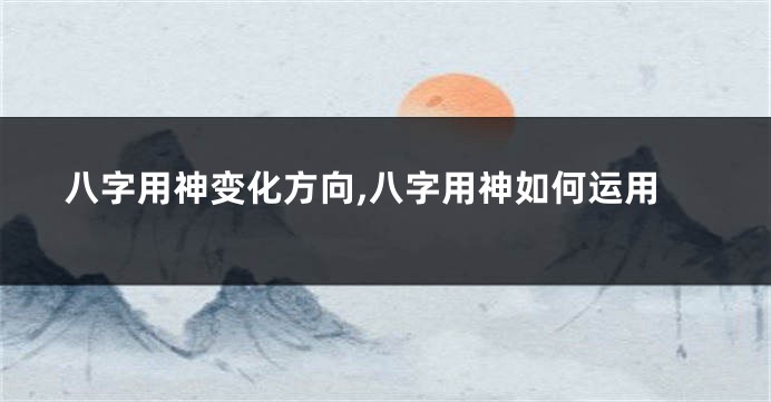 八字用神变化方向,八字用神如何运用