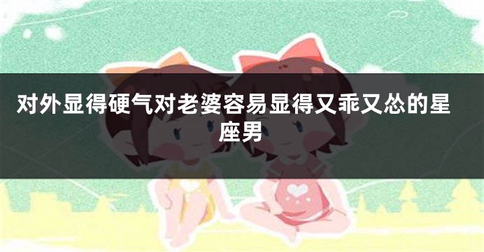对外显得硬气对老婆容易显得又乖又怂的星座男