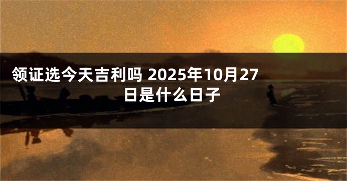 领证选今天吉利吗 2025年10月27日是什么日子
