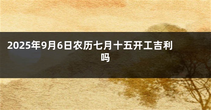 2025年9月6日农历七月十五开工吉利吗
