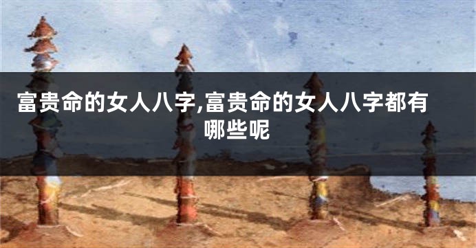 富贵命的女人八字,富贵命的女人八字都有哪些呢