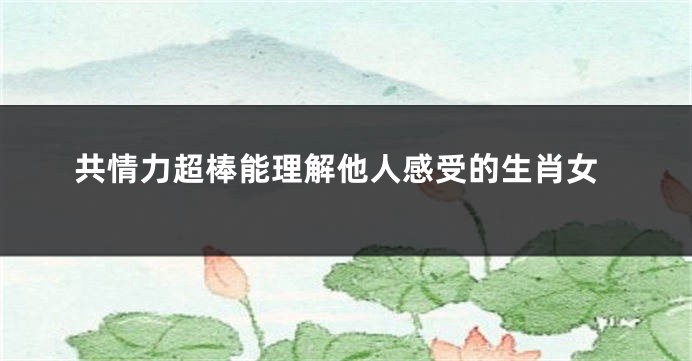 共情力超棒能理解他人感受的生肖女