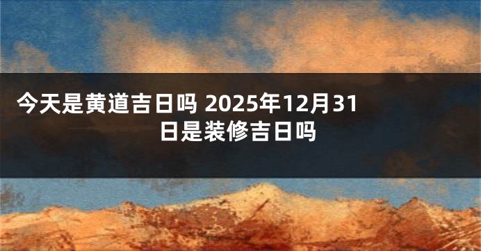 今天是黄道吉日吗 2025年12月31日是装修吉日吗