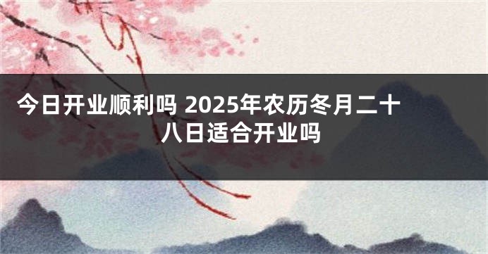 今日开业顺利吗 2025年农历冬月二十八日适合开业吗