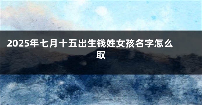 2025年七月十五出生钱姓女孩名字怎么取