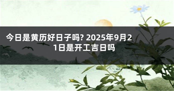 今日是黄历好日子吗? 2025年9月21日是开工吉日吗