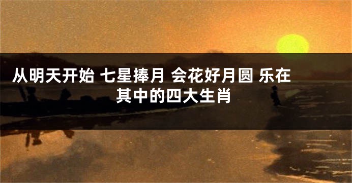 从明天开始 七星捧月 会花好月圆 乐在其中的四大生肖