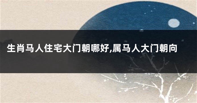 生肖马人住宅大门朝哪好,属马人大门朝向